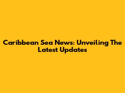 Caribbean Sea News: Unveiling The Latest Updates