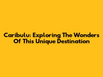 Caribulu: Exploring The Wonders Of This Unique Destination