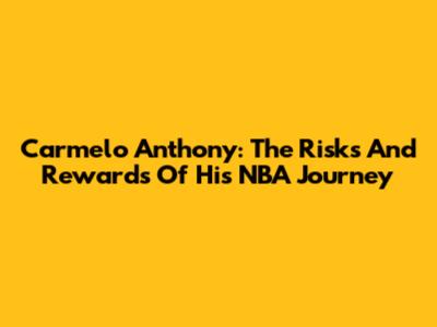 Carmelo Anthony: The Risks And Rewards Of His NBA Journey