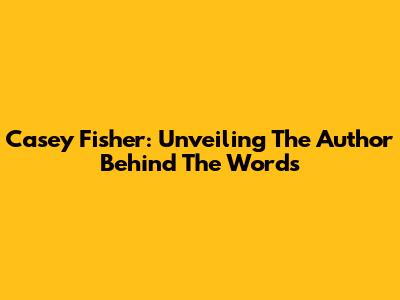 Casey Fisher: Unveiling The Author Behind The Words