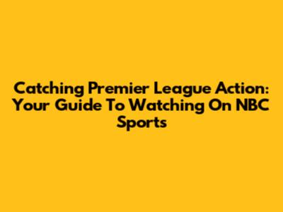Catching Premier League Action: Your Guide To Watching On NBC Sports