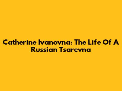 Catherine Ivanovna: The Life Of A Russian Tsarevna