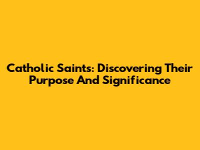 Catholic Saints: Discovering Their Purpose And Significance
