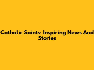 Catholic Saints: Inspiring News And Stories