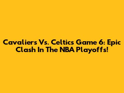 Cavaliers Vs. Celtics Game 6: Epic Clash In The NBA Playoffs!