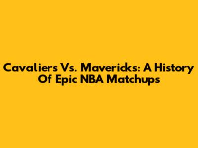 Cavaliers Vs. Mavericks: A History Of Epic NBA Matchups