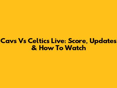 Cavs Vs Celtics Live: Score, Updates & How To Watch