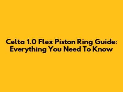 Celta 1.0 Flex Piston Ring Guide: Everything You Need To Know