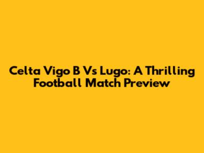 Celta Vigo B Vs Lugo: A Thrilling Football Match Preview
