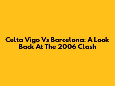 Celta Vigo Vs Barcelona: A Look Back At The 2006 Clash