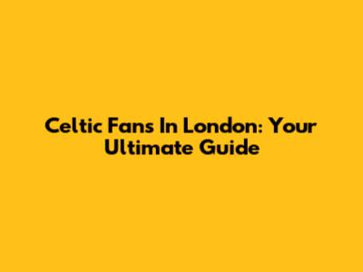 Celtic Fans In London: Your Ultimate Guide