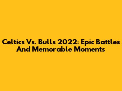 Celtics Vs. Bulls 2022: Epic Battles And Memorable Moments