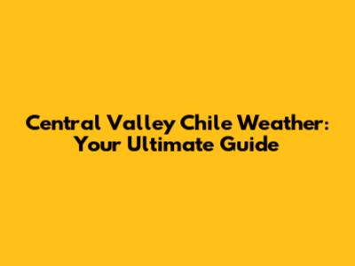 Central Valley Chile Weather: Your Ultimate Guide