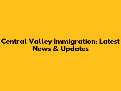 Central Valley Immigration: Latest News & Updates