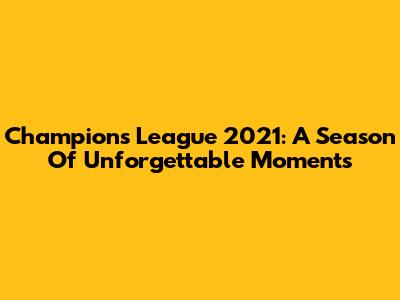 Champions League 2021: A Season Of Unforgettable Moments