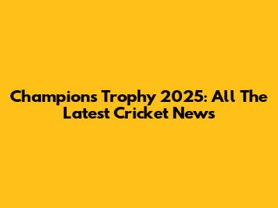 Champions Trophy 2025: All The Latest Cricket News