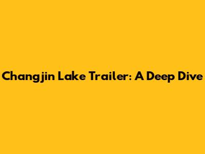 Changjin Lake Trailer: A Deep Dive