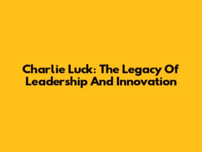 Charlie Luck: The Legacy Of Leadership And Innovation