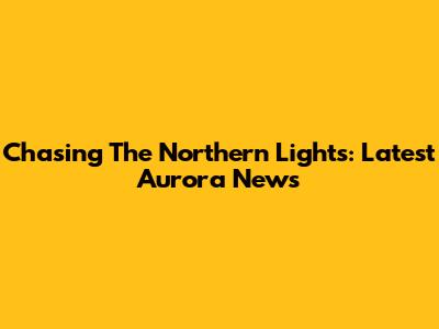 Chasing The Northern Lights: Latest Aurora News