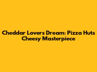 Cheddar Lover's Dream: Pizza Hut's Cheesy Masterpiece
