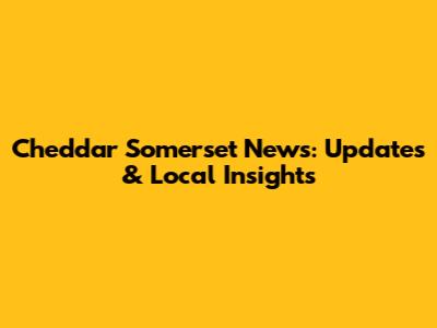Cheddar Somerset News: Updates & Local Insights