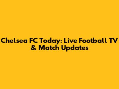 Chelsea FC Today: Live Football TV & Match Updates