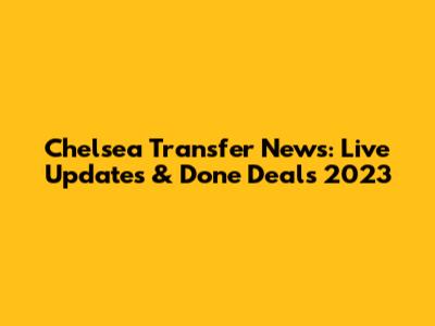 Chelsea Transfer News: Live Updates & Done Deals 2023