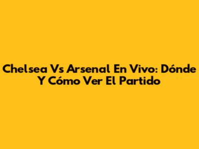 Chelsea Vs Arsenal En Vivo: Dónde Y Cómo Ver El Partido