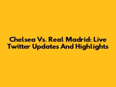 Chelsea Vs. Real Madrid: Live Twitter Updates And Highlights