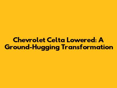 Chevrolet Celta Lowered: A Ground-Hugging Transformation