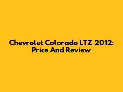 Chevrolet Colorado LTZ 2012: Price And Review