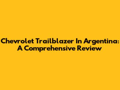 Chevrolet Trailblazer In Argentina: A Comprehensive Review