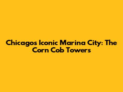 Chicago's Iconic Marina City: The Corn Cob Towers