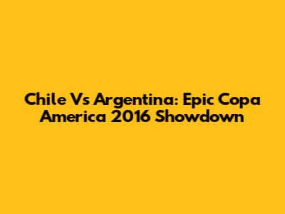 Chile Vs Argentina: Epic Copa America 2016 Showdown