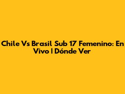 Chile Vs Brasil Sub 17 Femenino: En Vivo | Dónde Ver