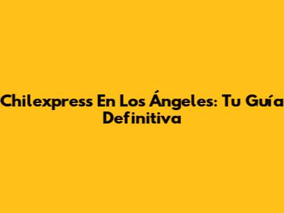 Chilexpress En Los Ángeles: Tu Guía Definitiva