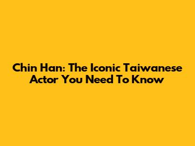 Chin Han: The Iconic Taiwanese Actor You Need To Know