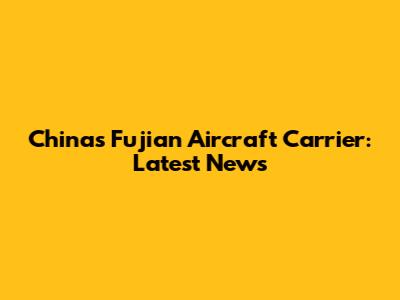 China's Fujian Aircraft Carrier: Latest News