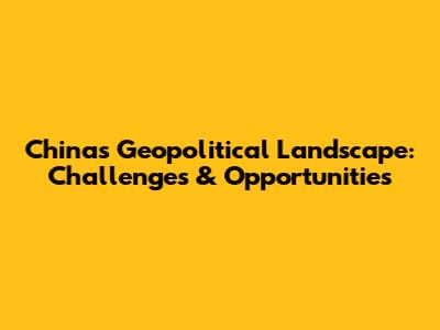 China's Geopolitical Landscape: Challenges & Opportunities