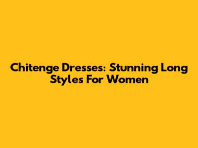 Chitenge Dresses: Stunning Long Styles For Women