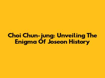 Choi Chun-jung: Unveiling The Enigma Of Joseon History