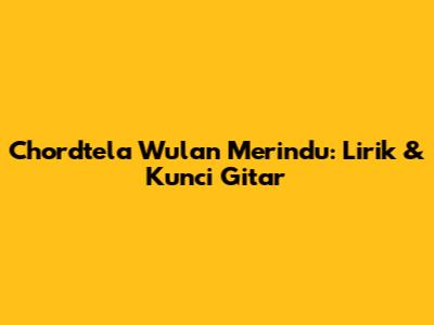 Chordtela Wulan Merindu: Lirik & Kunci Gitar