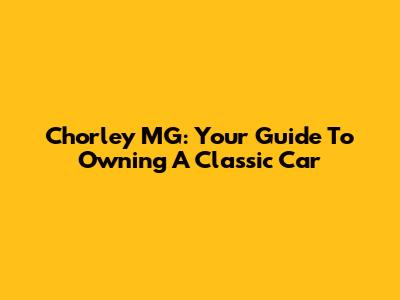 Chorley MG: Your Guide To Owning A Classic Car