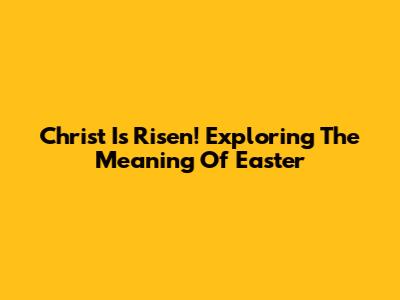 Christ Is Risen! Exploring The Meaning Of Easter