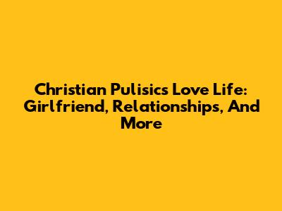 Christian Pulisic's Love Life: Girlfriend, Relationships, And More