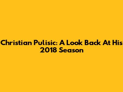 Christian Pulisic: A Look Back At His 2018 Season