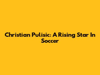 Christian Pulisic: A Rising Star In Soccer
