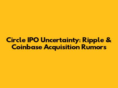 Circle IPO Uncertainty: Ripple & Coinbase Acquisition Rumors