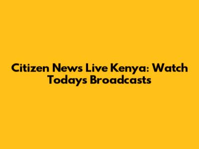 Citizen News Live Kenya: Watch Today's Broadcasts