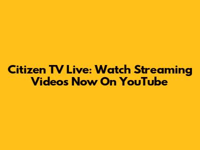 Citizen TV Live: Watch Streaming Videos Now On YouTube